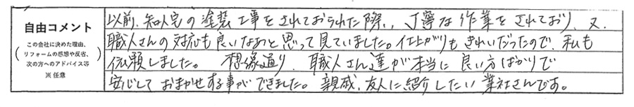 以前、知人宅の塗装工事をされておられた際、丁寧な作業をされており、又、職人さんの対応も良いなぁと思って見ていました。仕上がりもきれいだったので、私も依頼しました。想像通り、職人さん達が本当に良い方ばかりで安心しておまかせすることができました。親戚、友人に紹介したい業者さんです。