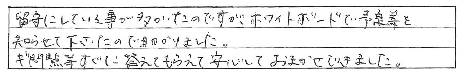 留守にしている事が多かったですが、ホワイトボードで予定等を知らせて下さったので助かりました。疑問点などすぐに答えてもらえて安心しておまかせできました。